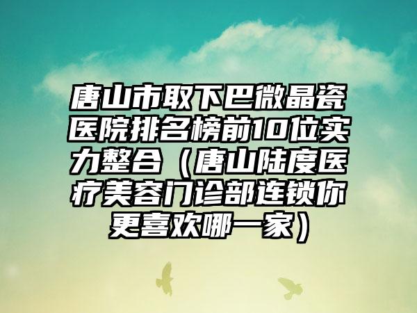 唐山市取下巴微晶瓷医院排名榜前10位实力整合（唐山陆度医疗美容门诊部连锁你更喜欢哪一家）