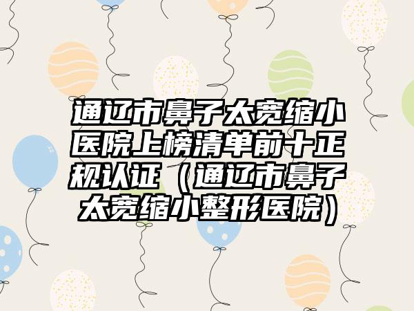 通辽市鼻子太宽缩小医院上榜清单前十正规认证（通辽市鼻子太宽缩小整形医院）