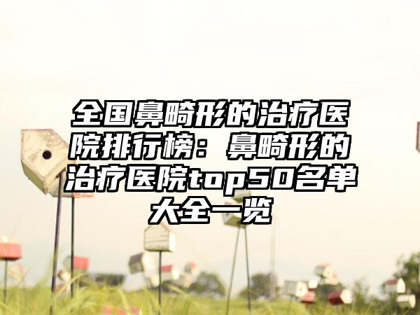 全国鼻畸形的治疗医院排行榜：鼻畸形的治疗医院top50名单大全一览