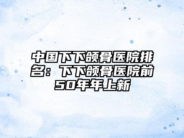 中国下下颌骨医院排名：下下颌骨医院前50年年上新