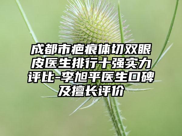 成都市疤痕体切双眼皮医生排行十强实力评比-李旭平医生口碑及擅长评价