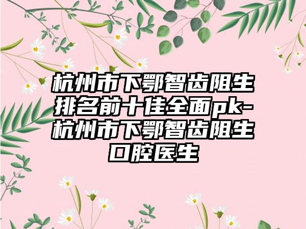 杭州市下鄂智齿阻生排名前十佳全面pk-杭州市下鄂智齿阻生口腔医生