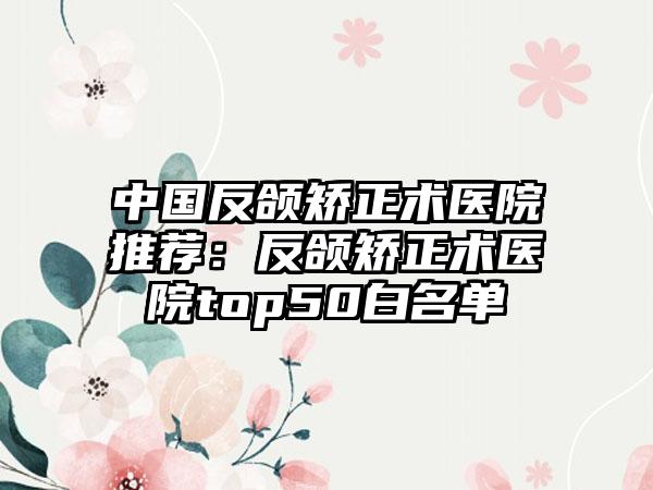 中国反颌矫正术医院推荐：反颌矫正术医院top50白名单