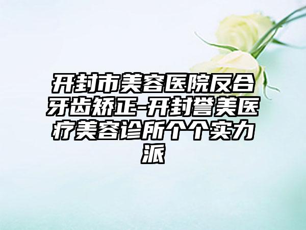 开封市美容医院反合牙齿矫正-开封誉美医疗美容诊所个个实力派