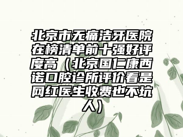 北京市无痛洁牙医院在榜清单前十强好评度高（北京国仁康西诺口腔诊所评价看是网红医生收费也不坑人）