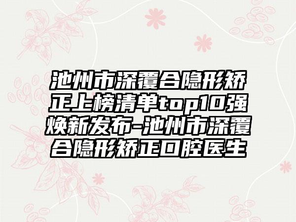 池州市深覆合隐形矫正上榜清单top10强焕新发布-池州市深覆合隐形矫正口腔医生