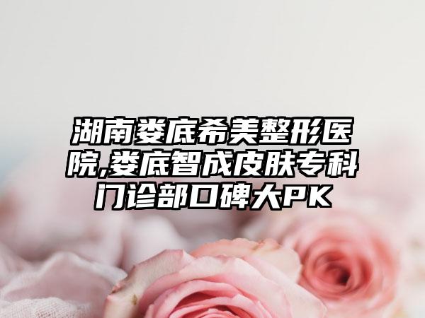 湖南娄底希美整形医院,娄底智成皮肤专科门诊部口碑大PK