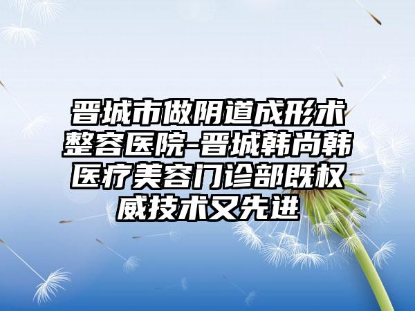 晋城市做阴道成形术整容医院-晋城韩尚韩医疗美容门诊部既权威技术又先进