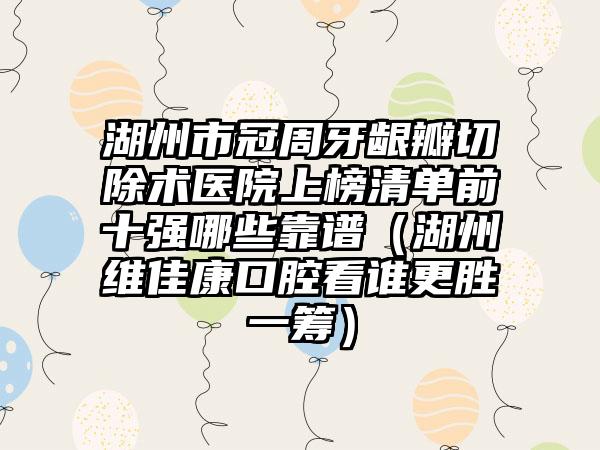 湖州市冠周牙龈瓣切除术医院上榜清单前十强哪些靠谱（湖州维佳康口腔看谁更胜一筹）