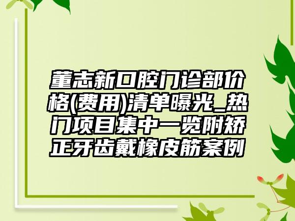 董志新口腔门诊部价格(费用)清单曝光_热门项目集中一览附矫正牙齿戴橡皮筋案例