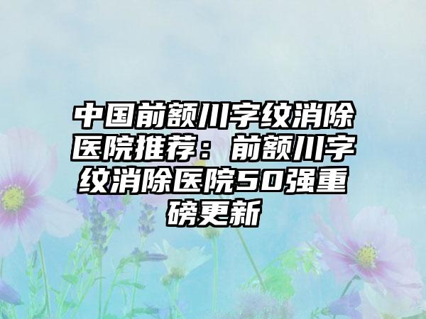 中国前额川字纹消除医院推荐：前额川字纹消除医院50强重磅更新