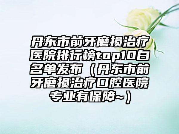 丹东市前牙磨损治疗医院排行榜top10白名单发布（丹东市前牙磨损治疗口腔医院专业有保障~）