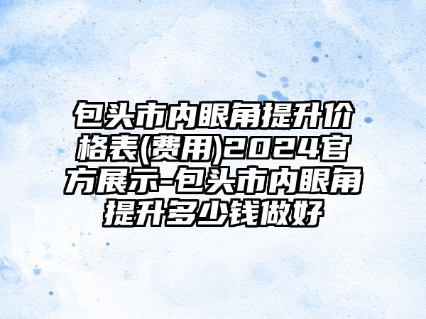 包头市内眼角提升价格表(费用)2024官方展示-包头市内眼角提升多少钱做好