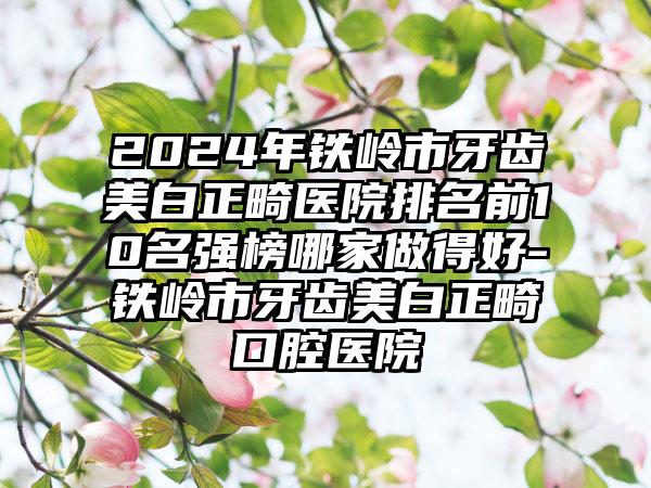 2024年铁岭市牙齿美白正畸医院排名前10名强榜哪家做得好-铁岭市牙齿美白正畸口腔医院