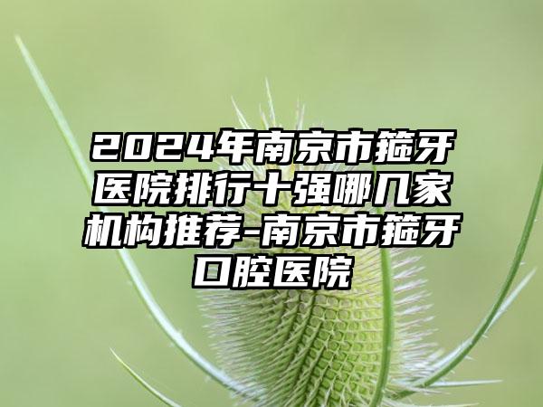 2024年南京市箍牙医院排行十强哪几家机构推荐-南京市箍牙口腔医院