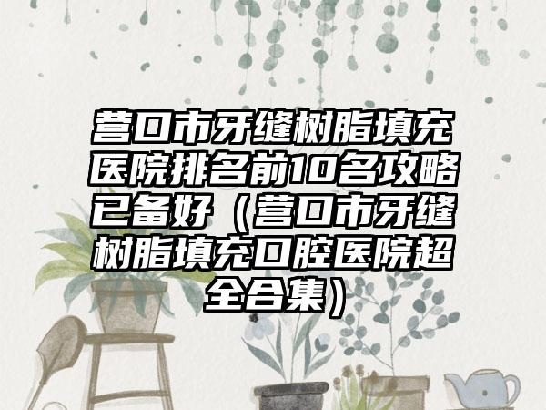 营口市牙缝树脂填充医院排名前10名攻略已备好（营口市牙缝树脂填充口腔医院超全合集）