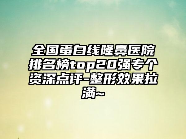 全国蛋白线隆鼻医院排名榜top20强专个资深点评-整形效果拉满~