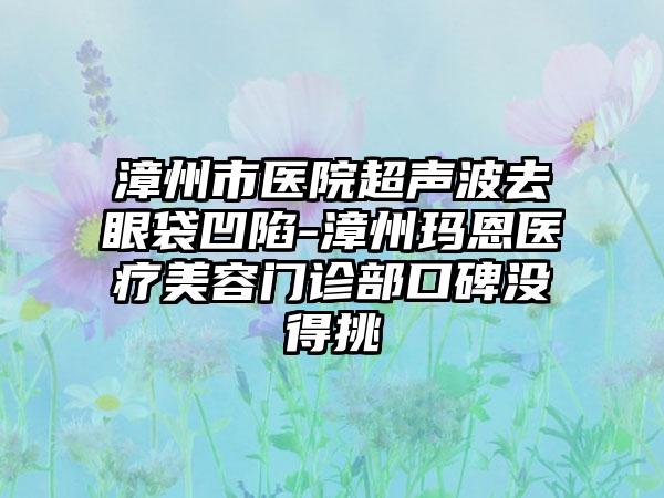 漳州市医院超声波去眼袋凹陷-漳州玛恩医疗美容门诊部口碑没得挑