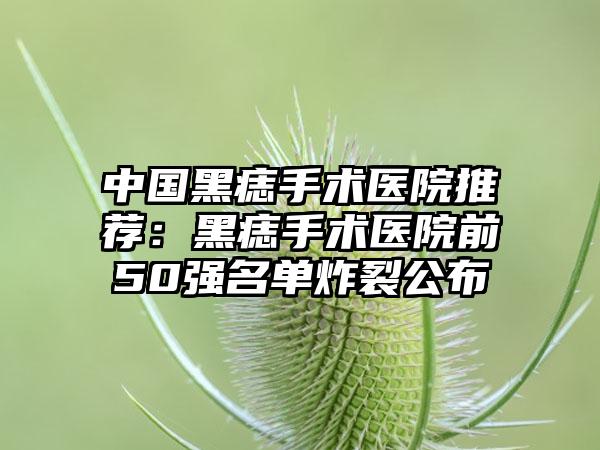 中国黑痣手术医院推荐：黑痣手术医院前50强名单炸裂公布