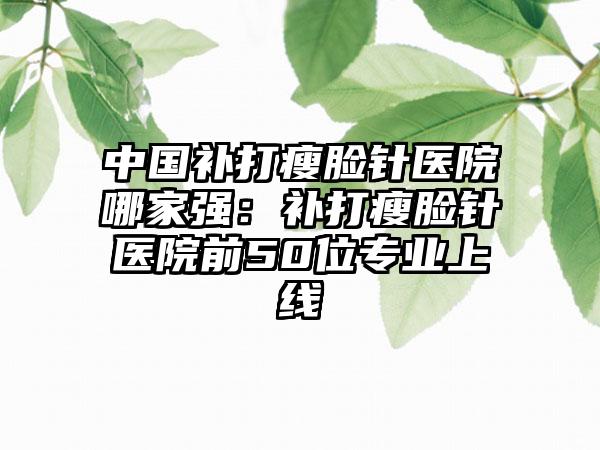 中国补打瘦脸针医院哪家强：补打瘦脸针医院前50位专业上线