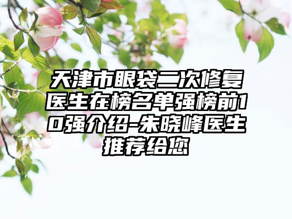 天津市眼袋二次修复医生在榜名单强榜前10强介绍-朱晓峰医生推荐给您