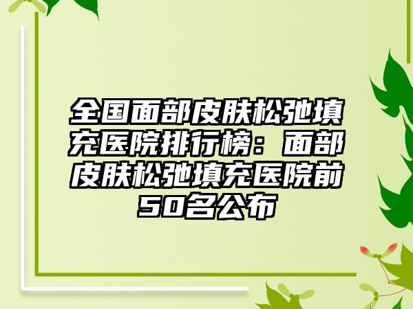 全国面部皮肤松弛填充医院排行榜：面部皮肤松弛填充医院前50名公布