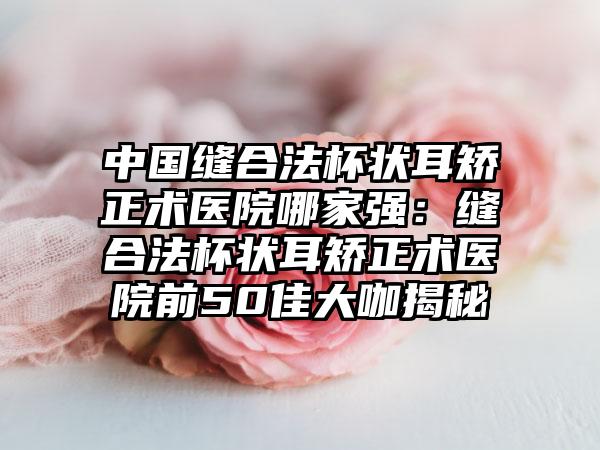 中国缝合法杯状耳矫正术医院哪家强：缝合法杯状耳矫正术医院前50佳大咖揭秘