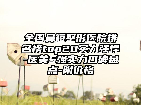 全国鼻短整形医院排名榜top20实力强悍-医美5强实力口碑盘点-附价格