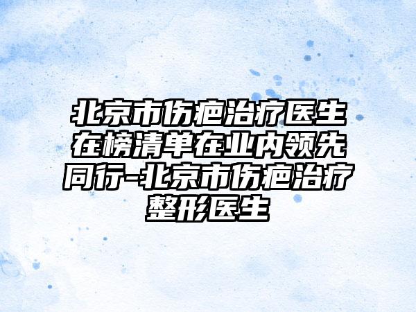 北京市伤疤治疗医生在榜清单在业内领先同行-北京市伤疤治疗整形医生