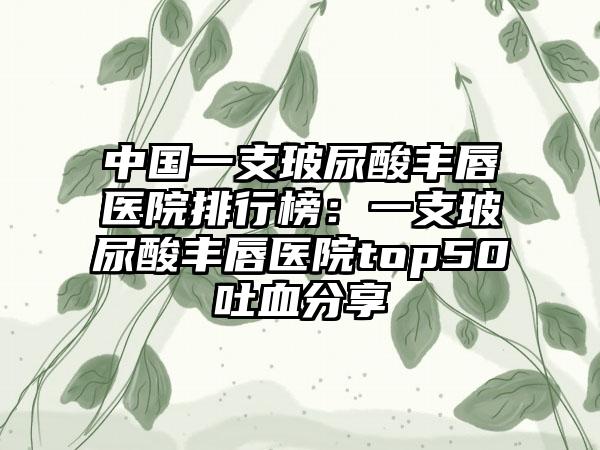 中国一支玻尿酸丰唇医院排行榜：一支玻尿酸丰唇医院top50吐血分享