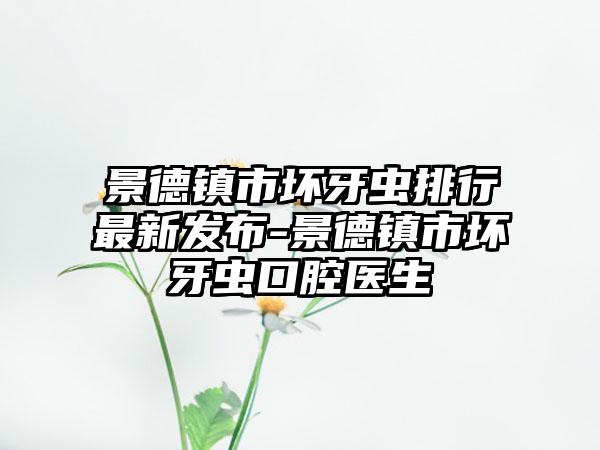 景德镇市坏牙虫排行最新发布-景德镇市坏牙虫口腔医生