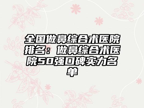 全国做鼻综合术医院排名：做鼻综合术医院50强口碑实力名单