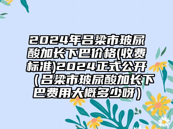 2024年吕梁市玻尿酸加长下巴价格(收费标准)2024正式公开（吕梁市玻尿酸加长下巴费用大概多少呀）