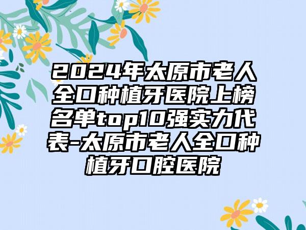 2024年太原市老人全口种植牙医院上榜名单top10强实力代表-太原市老人全口种植牙口腔医院