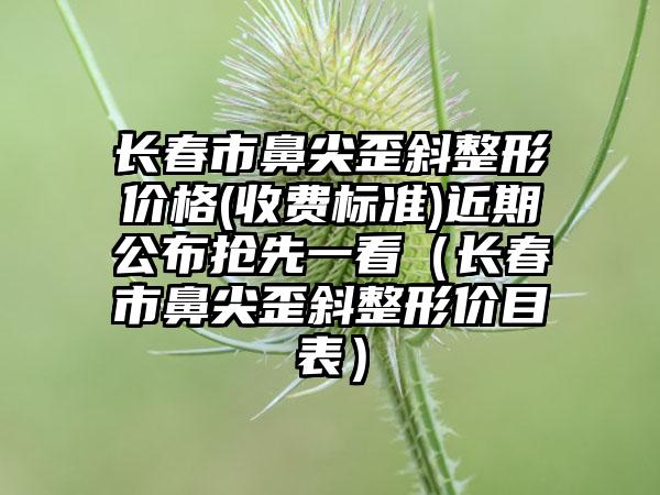 长春市鼻尖歪斜整形价格(收费标准)近期公布抢先一看（长春市鼻尖歪斜整形价目表）