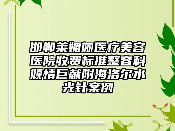 邯郸莱媚俪医疗美容医院收费标准整容科倾情巨献附海洛尔水光针案例