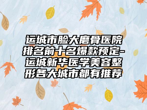 运城市脸大磨骨医院排名前十名爆款预定-运城新华医学美容整形各大城市都有推荐