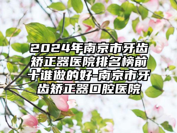 2024年南京市牙齿矫正器医院排名榜前十谁做的好-南京市牙齿矫正器口腔医院