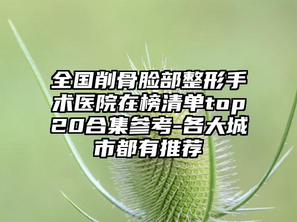 全国削骨脸部整形手术医院在榜清单top20合集参考-各大城市都有推荐