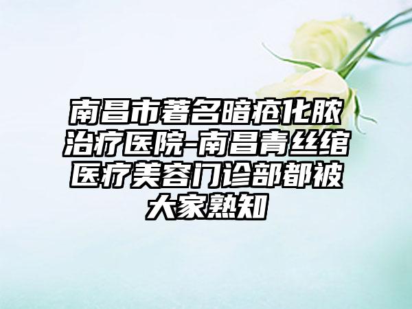 南昌市著名暗疮化脓治疗医院-南昌青丝绾医疗美容门诊部都被大家熟知