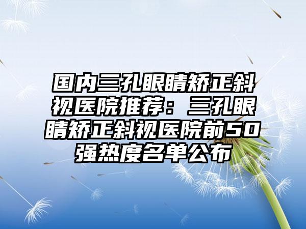 国内三孔眼睛矫正斜视医院推荐：三孔眼睛矫正斜视医院前50强热度名单公布