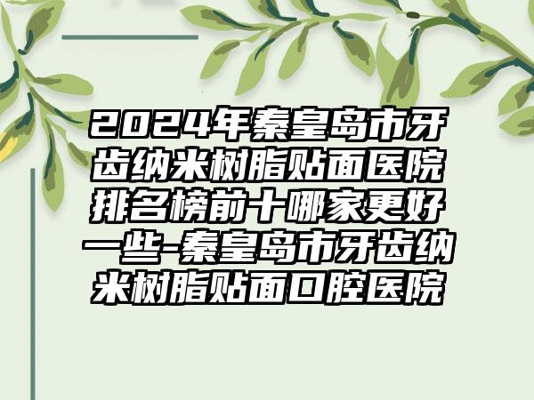 2024年秦皇岛市牙齿纳米树脂贴面医院排名榜前十哪家更好一些-秦皇岛市牙齿纳米树脂贴面口腔医院