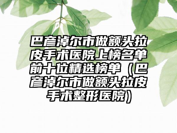 巴彦淖尔市做额头拉皮手术医院上榜名单前十位精选榜单（巴彦淖尔市做额头拉皮手术整形医院）