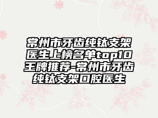 常州市牙齿纯钛支架医生上榜名单top10王牌推荐-常州市牙齿纯钛支架口腔医生