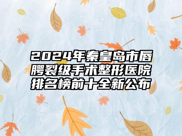 2024年秦皇岛市唇腭裂级手术整形医院排名榜前十全新公布