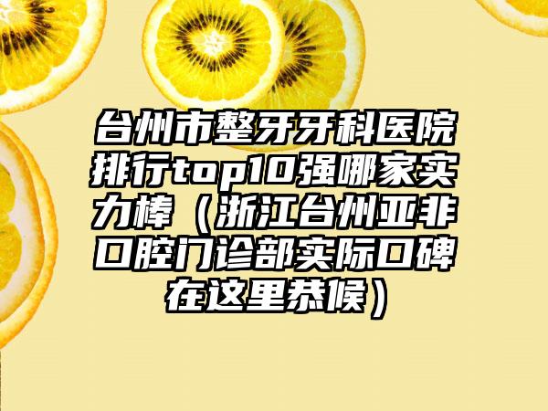 台州市整牙牙科医院排行top10强哪家实力棒（浙江台州亚非口腔门诊部实际口碑在这里恭候）