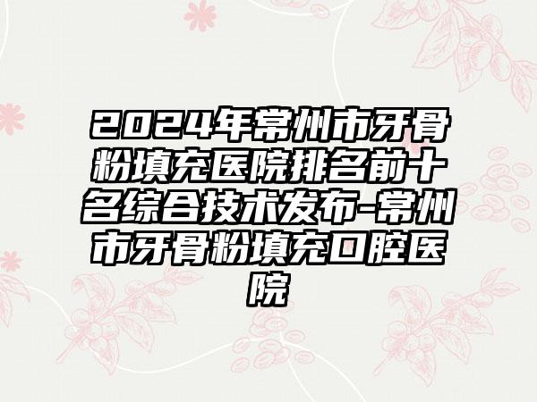 2024年常州市牙骨粉填充医院排名前十名综合技术发布-常州市牙骨粉填充口腔医院