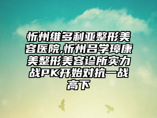 忻州维多利亚整形美容医院,忻州吕学璋康美整形美容诊所实力战PK开始对抗一战高下