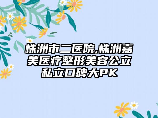 株洲市二医院,株洲嘉美医疗整形美容公立私立口碑大PK