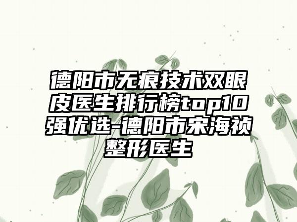 德阳市无痕技术双眼皮医生排行榜top10强优选-德阳市宋海祯整形医生